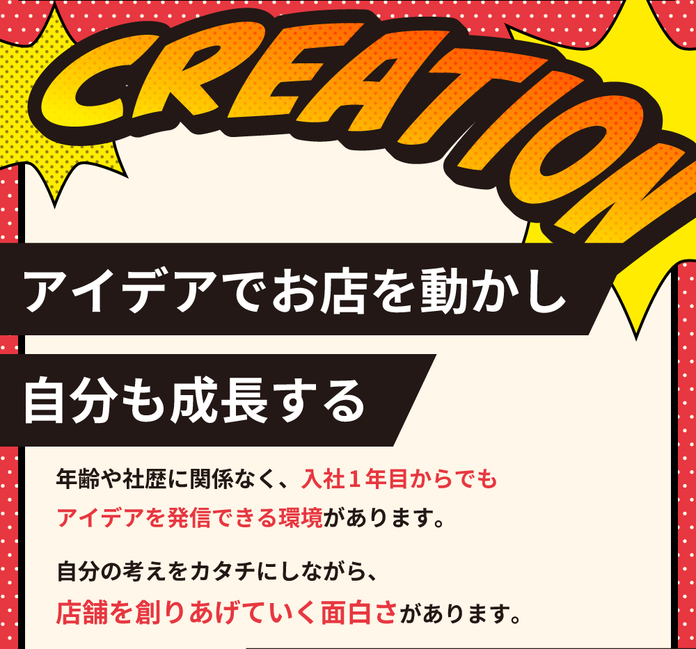 CREATION　アイデアでお店を動かし自分も成長する　年齢や社歴に関係なく、入社1年目からでもアイデアを発信できる環境があります。自分の考えを形にしながら、店舗を創りあげていく面白さがあります。