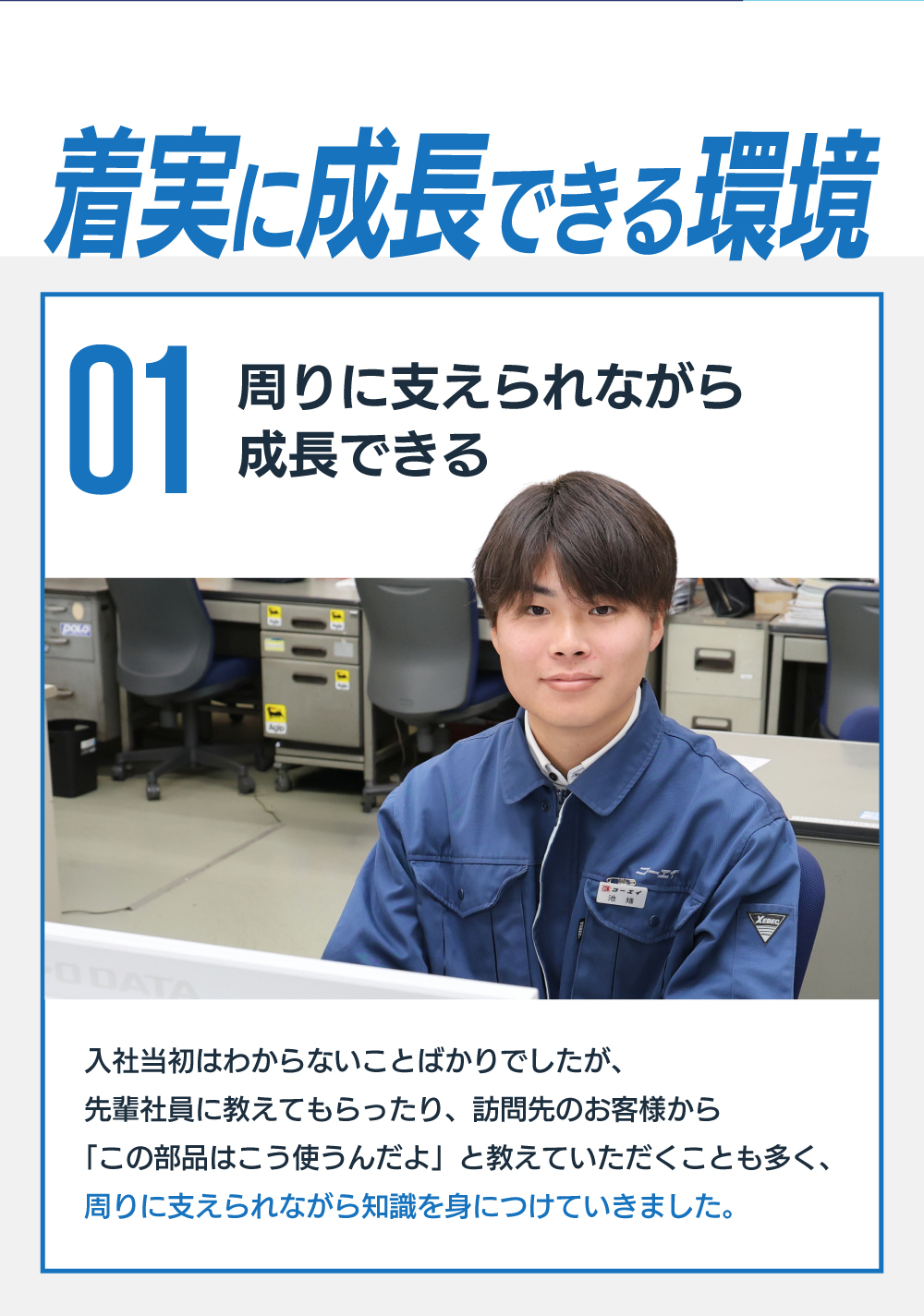 着実に成長できる環境　01周りに支えられながら成長できる　入社当初はわからないことばかりでしたが、先輩社員に教えてもらったり、訪問先のお客様から「この部品はこう使うんだよ」と教えていただくことも多く、周りに支えられながら知識を身につけていきました。