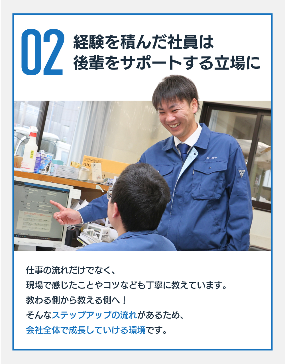 02 経験を積んだ社員は後輩をサポートする立場に　仕事の流れだけでなく、現場で感じたことやコツなども丁寧に教えています。教わる側から教える側へ！そんなステップアップの流れがあるため、会社全体で成長していける環境です。