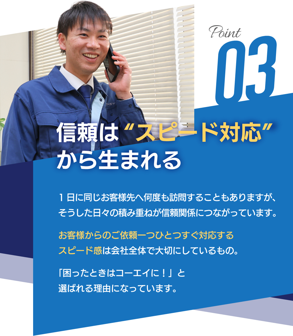 POINT03　信頼は“スピード対応”から生まれる　1日に同じお客様先へ何度も訪問することもありますが、そうした日々の積み重ねが信頼関係につながっています。お客様からのご依頼一つひとつすぐ対応するスピード感は会社全体で大切にしているもの。「困ったときはコーエイに！」と選ばれる理由になっています。