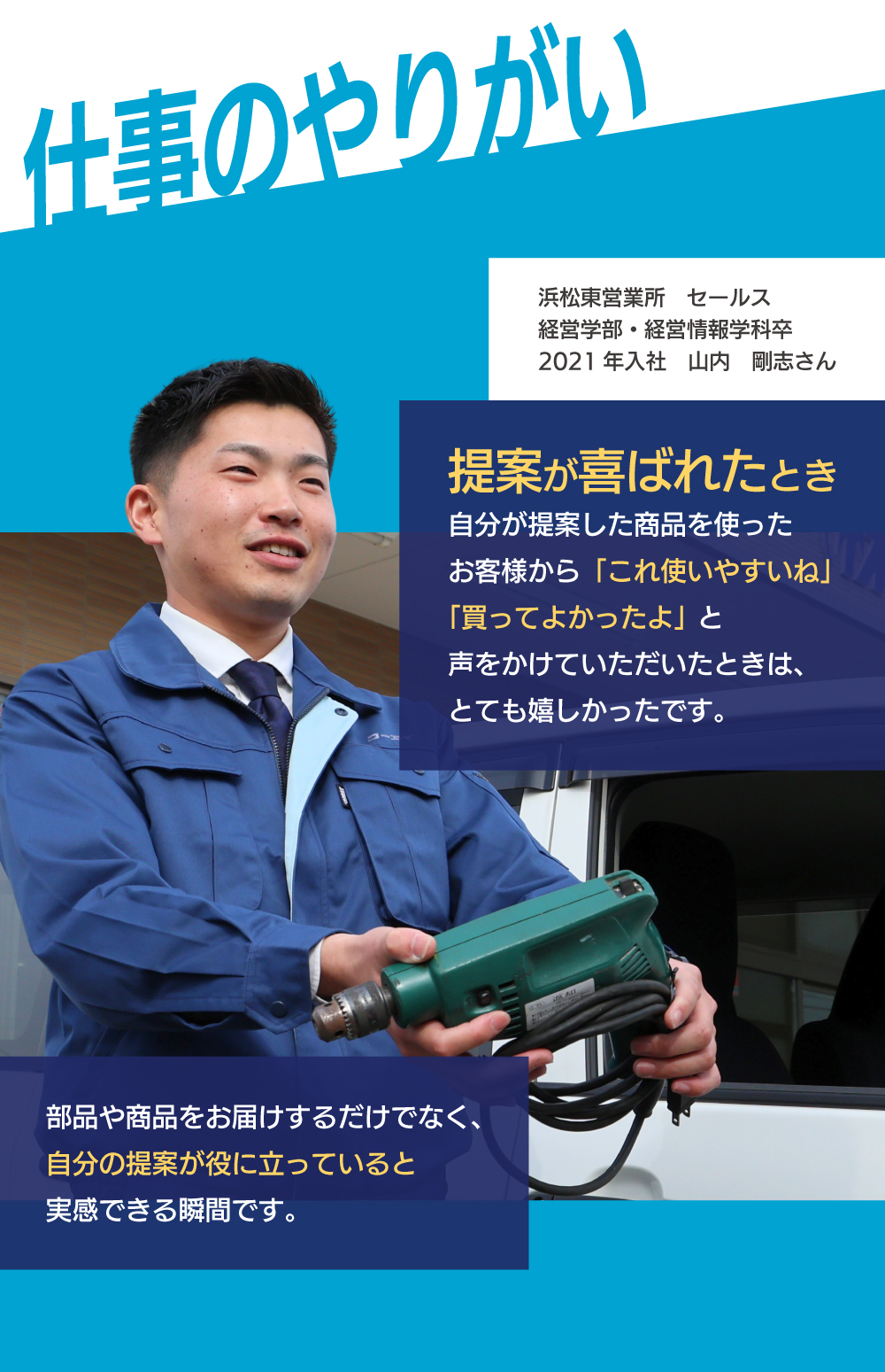 仕事のやりがい　提案が喜ばれたとき　自分が提案した商品を使ったお客様から「これ使いやすいね」「買ってよかったよ」と声をかけていただいたときは、とても嬉しかったです。部品や商品をお届けするだけでなく、自分の提案が役に立っていると実感できる瞬間です。