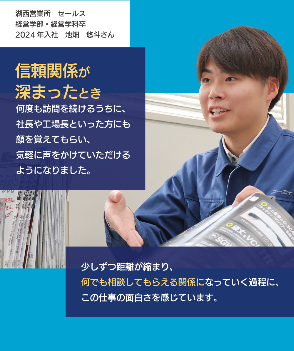 信頼関係が深まったとき　何度も訪問を続けるうちに、社長や工場長と言った方にも顔を覚えてもらい、気軽に声をかけていただけるようになりました。少しずつ距離が縮まり、何でも相談してもらえる環境になっていく過程に、この仕事の面白さを感じています。