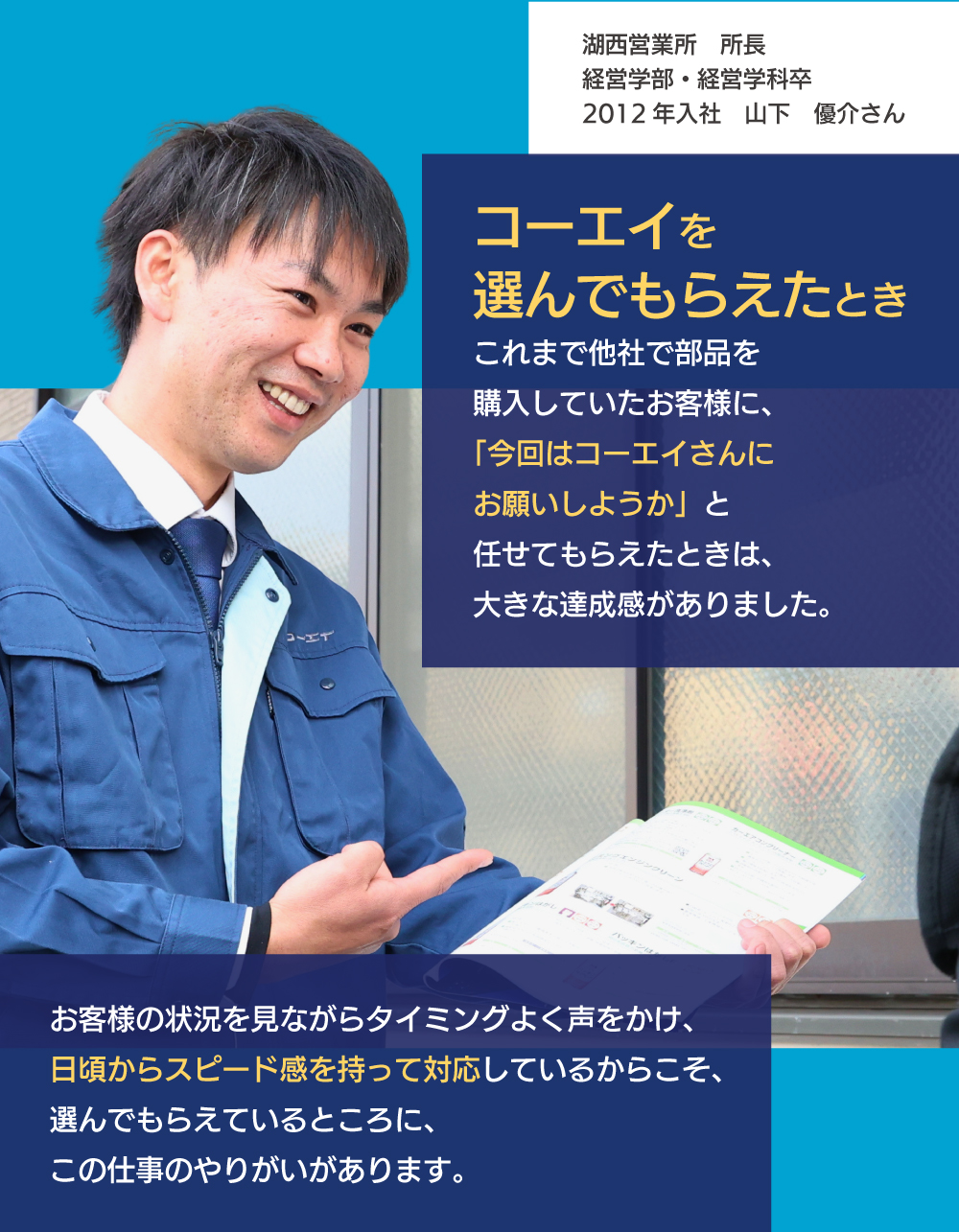 コーエイを選んでもらえたとき　これまで他社で部品を購入していたお客様に、「今回はコーエイさんにお願いしようか」と任せてもらえたときは、大きな達成感がありました。お客様の状況を見ながらタイミングよく声をかけ、日頃からスピード感を持って対応しているからこそ、選んでもらえているところに、この仕事のやりがいがあります。