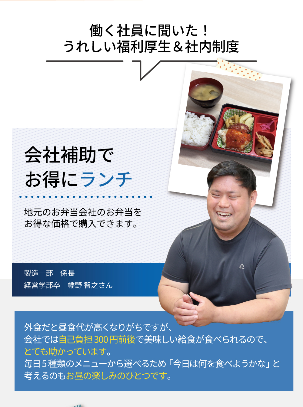 働く社員に聞いた！うれしい福利厚生＆社内制度　会社補助でお得にランチ　地元のお弁当会社のお弁当をお得な価格で購入できます。外食だと昼食代が高くなりがちですが、会社では自己負担300円前後で美味しい給食が食べられるので、とても助かっています。毎日5種類のメニューから選べるため「今日は何を食べようかな」と考えるのもお昼の楽しみのひとつです。