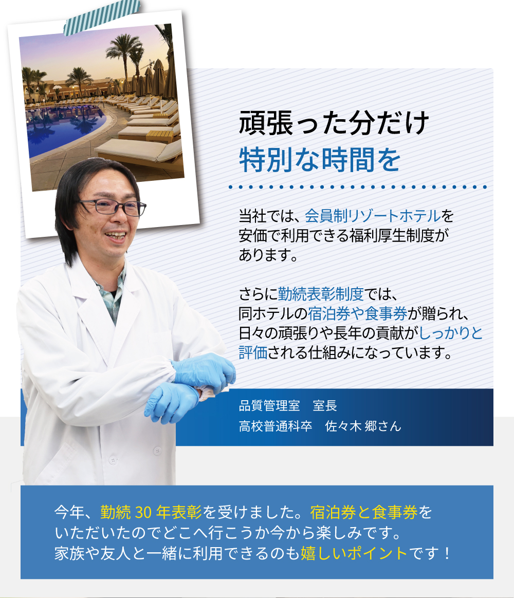 頑張った分だけ特別な時間を　当社では、会員制リゾートホテルを安価で利用できる福利厚生制度があります。さらに勤続表彰制度では、同ホテルの宿泊券や食事券が贈られ、日々の頑張りや長年の貢献がしっかりと評価される仕組みになっています。今年、勤続30年表彰を受けました。宿泊券と食事券をいただいたのでどこへ行こうか今から楽しみです。家族や友人と一緒に利用できるのも嬉しいポイントです！