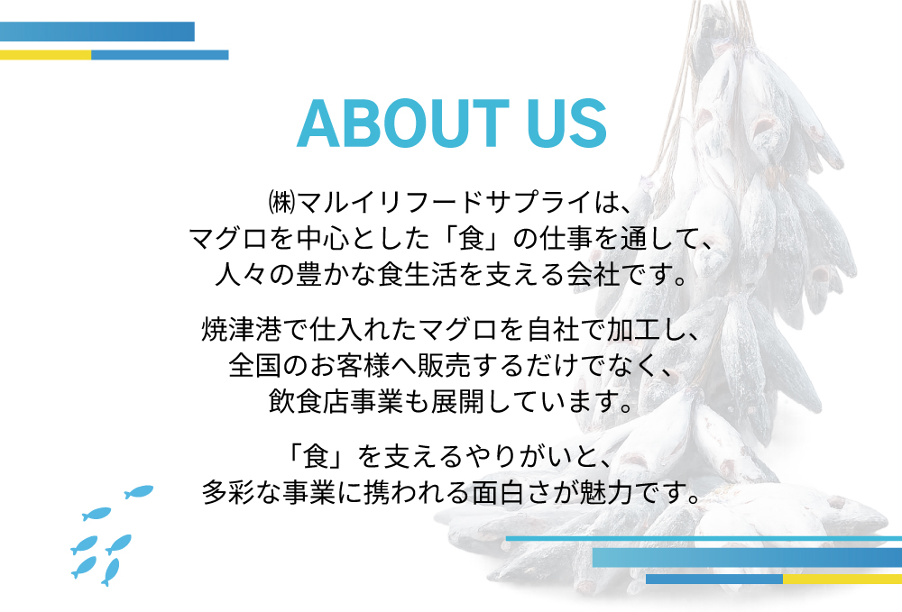 ABOUT US ㈱マルイリフードサプライは、マグロを中心とした「食」の仕事を通して、人々の豊かな食生活を支える会社です。焼津港で仕入れたマグロを自社で加工し、全国のお客様へ販売するだけでなく、飲食店事業も展開しています。「食」を支えるやりがいと、多彩な事業に携われる面白さが魅力です。