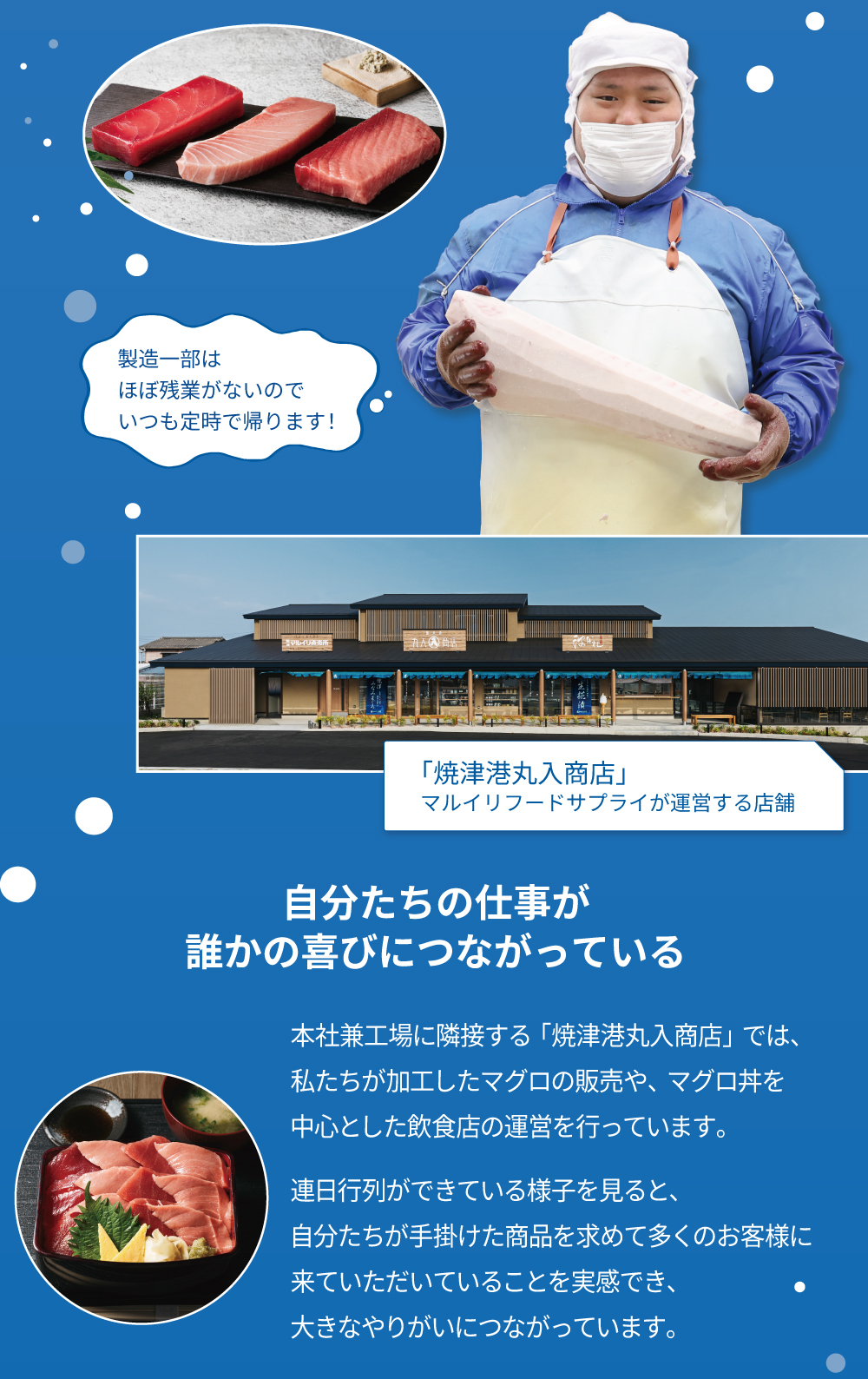 製造一部はほぼ残業がないのでいつも提示で帰ります！焼津港丸入商店　マルイリフードサプライが運営する店舗　自分たちの仕事が誰かの喜びにつながっている　本社兼工場に隣接する「焼津港丸入商店」では、私たちが加工したマグロの販売や、マグロ丼を中心とした飲食店の運営を行っています。連日行列ができている様子を見ると、自分たちが手掛けた商品を求めて多くのお客様に来ていただいていることを実感でき、大きなやりがいにつながっています。