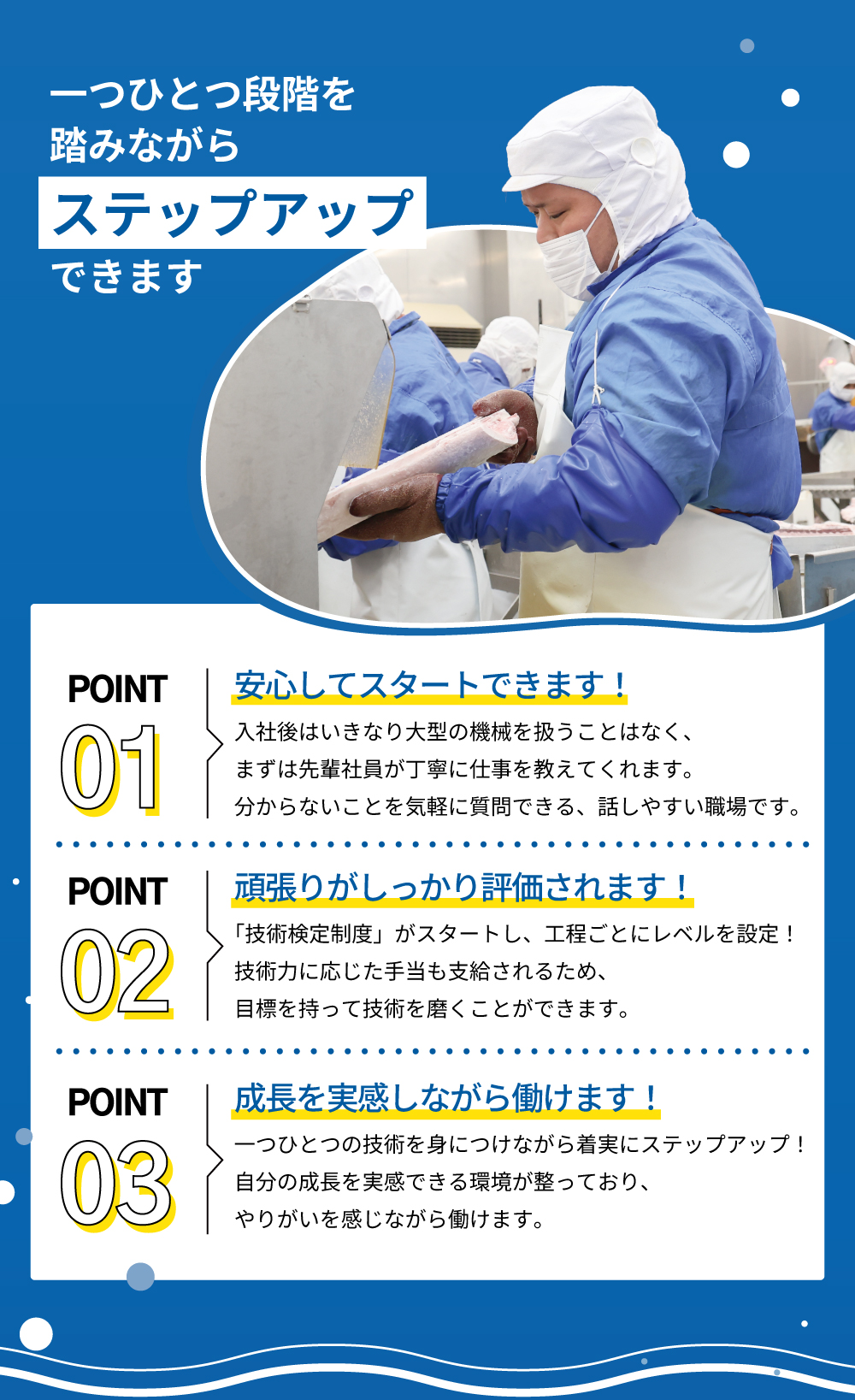 一つひとつ段階を踏みながらステップアップできます　POINT01：安心してスタートできます！入社後はいきなり大型の機会を扱うことはなく、まずは先輩社員が丁寧に仕事を教えてくれます。分からないことを気軽に質問できる、話しやすい職場です。　POINT02：頑張りがしっかり評価されます！「技術検定制度」がスタートし、工程ごとにレベルを設定！技術力に応じた手当も支給されるため、目標を持って技術を磨くことができます。　POINT03：成長を実感しながら働けます！一つひとつの技術を身につけながら着実にステップアップ！自分の成長を実感できる環境が整っており、やりがいを感じながら働けます。