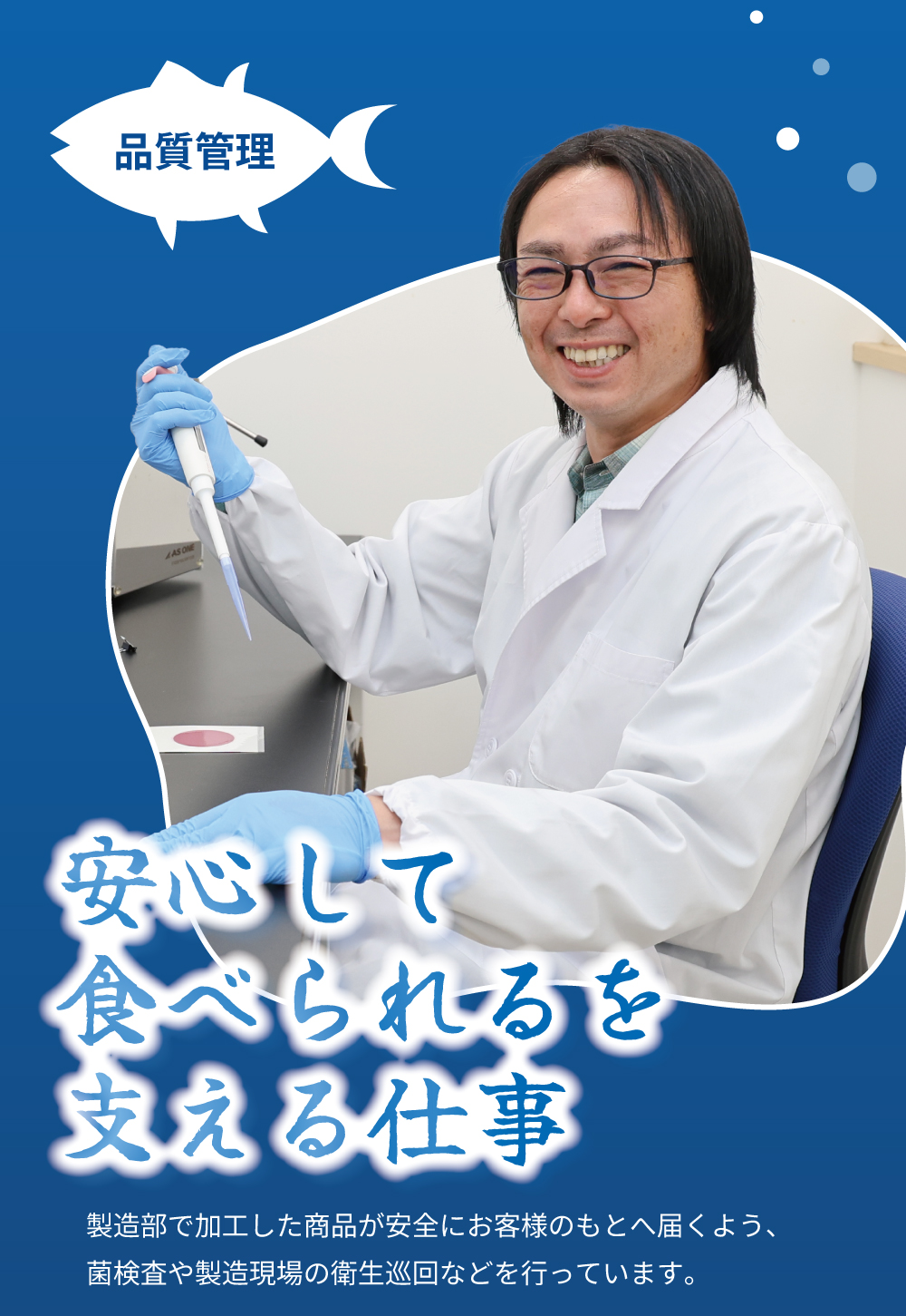 品質管理　安心して食べられるを支える仕事　製造部で加工した商品が安全にお客様のもとへ届くよう、菌検査や製造現場の衛生巡回などを行っています。