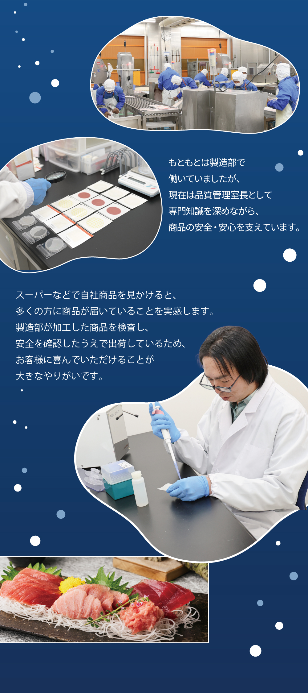 もともとは製造部で働いていましたが、現在は品質管理室長として専門知識を深めながら、商品の安全・安心を支えています。　スーパーなどで自社商品を見かけると、多くの方に商品が届いていることを実感します。製造部が加工した商品を検査し、安全を確認したうえで出荷しているため、お客様に喜んでいただけることが大きなやりがいです。