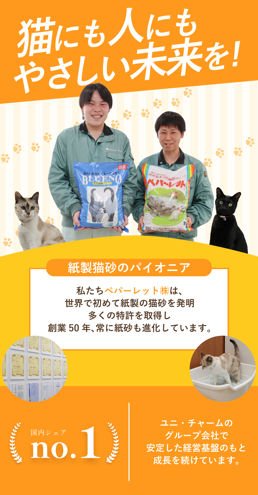 猫にも人にもやさしい未来を！　紙製猫砂のパイオニア　私たちペパーレット㈱は、世界で初めて紙製の猫砂を発明！多くの特許を取得し創業50年、常に紙砂も進化しています。　国内シェアNo.1　ユニ・チャームグループ会社で安定した経営基盤のもと成長を続けています。