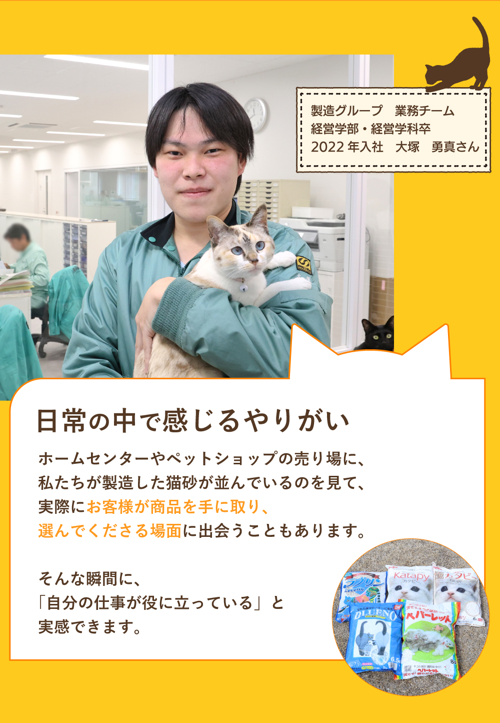 日常の中で感じるやりがい　ホームセンターやペットショップの売り場に、私たちが製造した猫砂が並んでいるのを見て、実際にお客様が商品を手に取り、選んでくださる場面に出会うこともあります。そんな瞬間に、「自分の仕事が役に立っている」と実感できます。