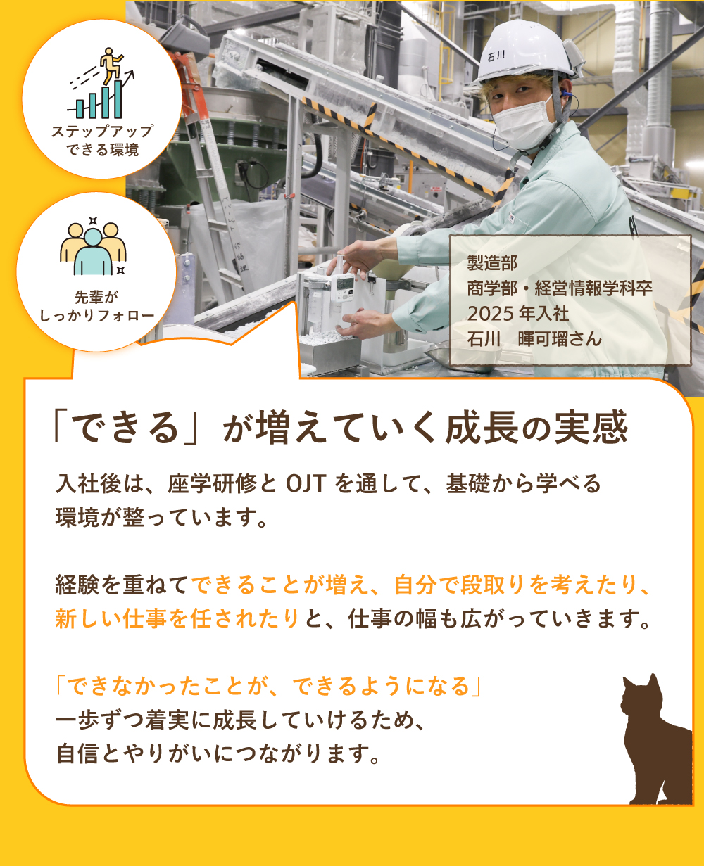 「できる」が増えていく成長の実感　入社後は、座学研修とOJTを通して、基礎から学べる環境が整っています。経験を重ねて出来ることが増え、自分で段取りを考えたり、新しい仕事を任されたりと、仕事の幅も人がっていきます。「できなかったことが、できるようになる」一歩ずつ着実に成長していけるため、自信とやりがいにつながります。　ステップアップ出来る環境　先輩がしっかりフォロー