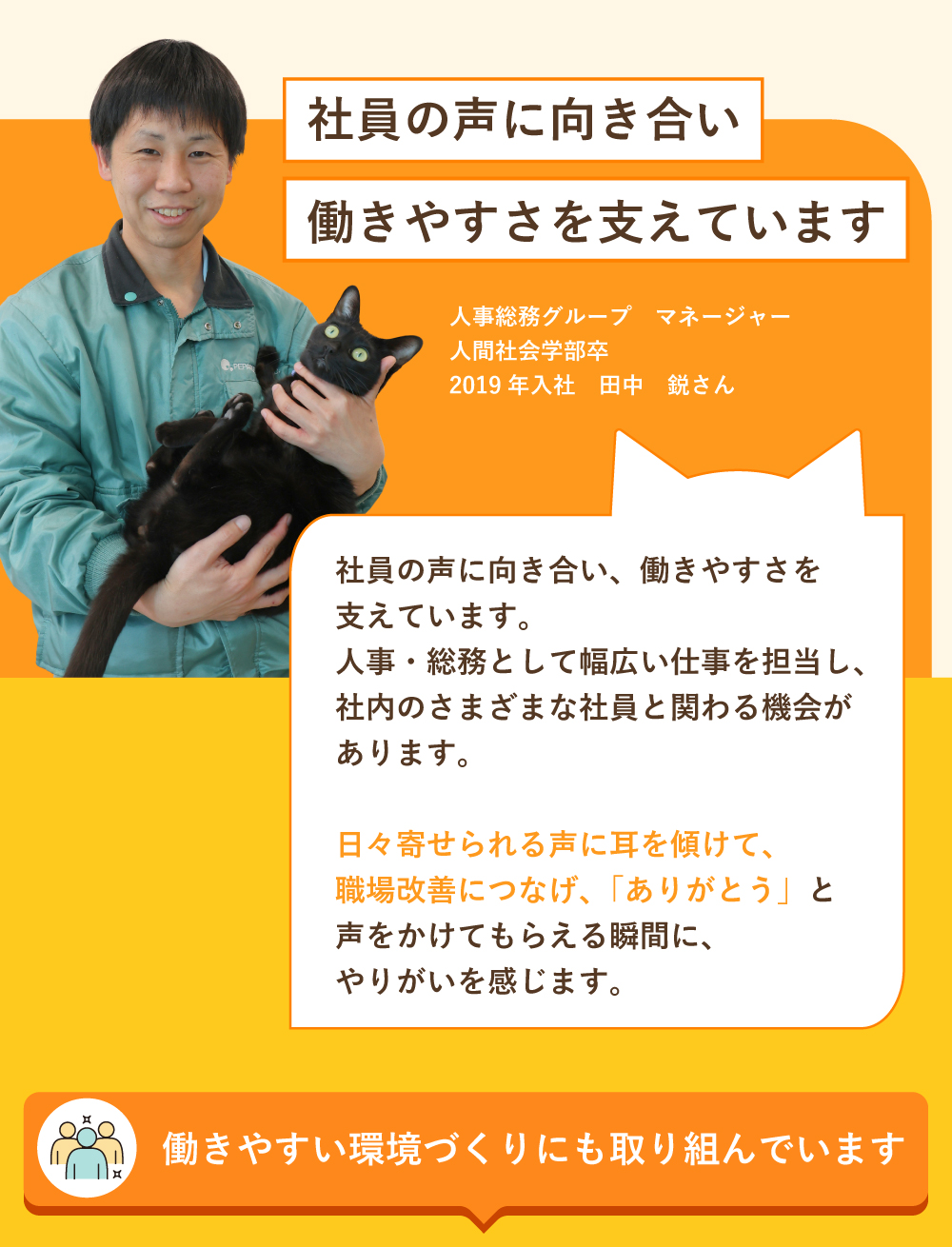 社員の声に向き合い働きやすさを支えています！社員の声に向き合い、働きやすさを支えています。人事・総務として幅広い仕事を担当し、社内のさまざまな社員と関わる機会があります。日々寄せられる声に耳を傾けて、職場改善につなげ、「ありがとう」と声をかけてもらえる瞬間にやりがいを感じます。働きやすい環境づくりにも取り組んでいます。