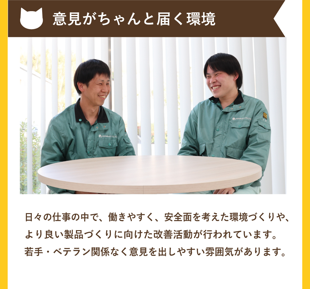 意見がちゃんと届く環境！日々の仕事の中で、働きやすく、安全面を考えた環境づくりや、より良い製品づくりに向けた改善活動が行われています。若手・ベテラン関係なく意見を出しやすい雰囲気があります。