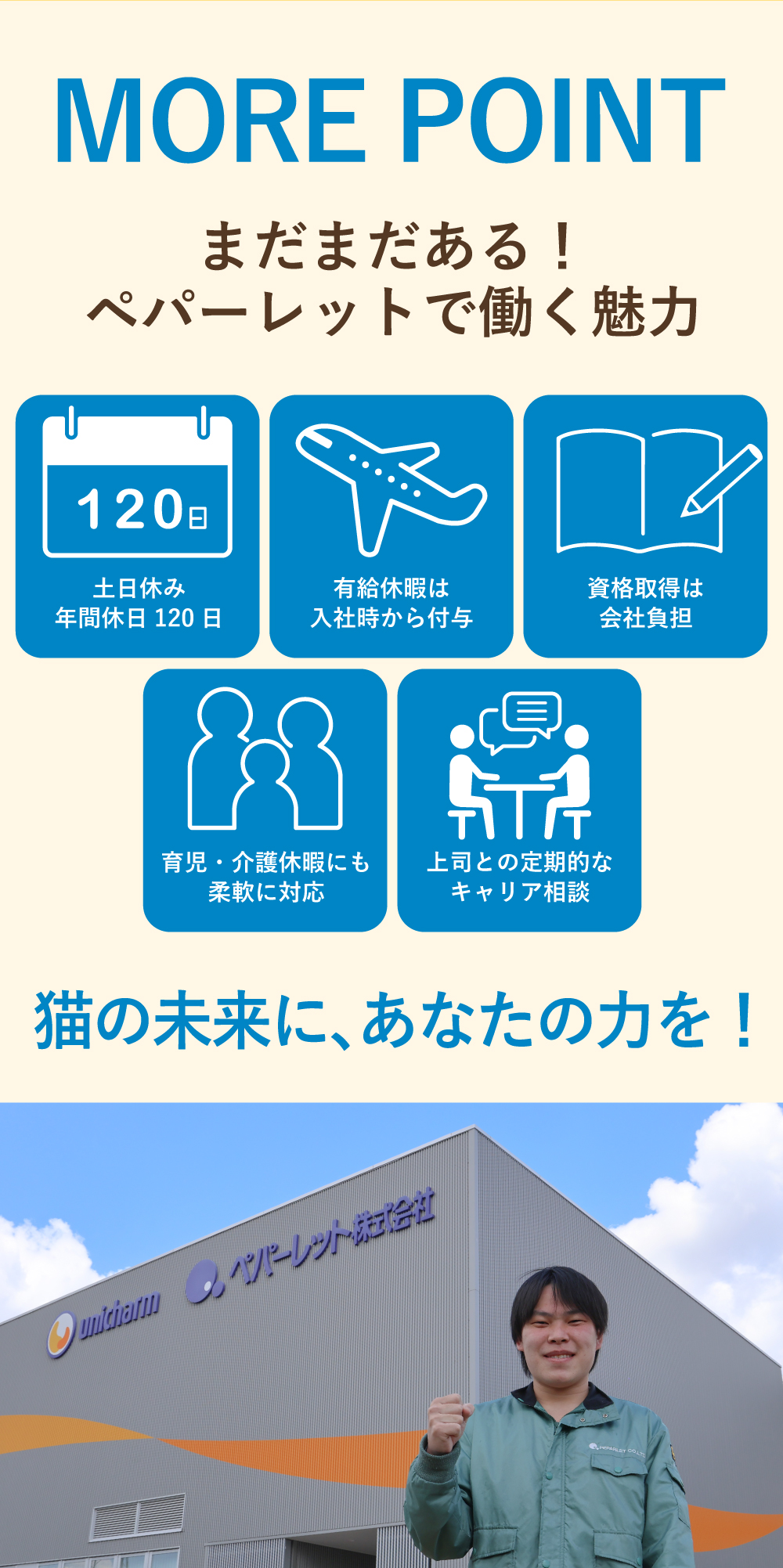 MORE POINT　まだまだある！ペパーレットで働く魅力！土日休み年間休日120日！有給休暇は入社時から付与！資格取得は会社負担！育児・介護休暇にも柔軟に対応！上司との定期的なキャリア相談！猫の未来に、あなたの力を！