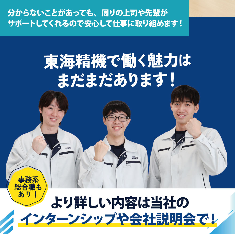 分からないことがあっても、周りの上司や先輩がサポートしてくれるので安心して仕事に取り組めます！東海精機では働く魅力はまだまだあります！事務系総合職もあり！より詳しい内容は当社のインターンシップや会社説明会で！