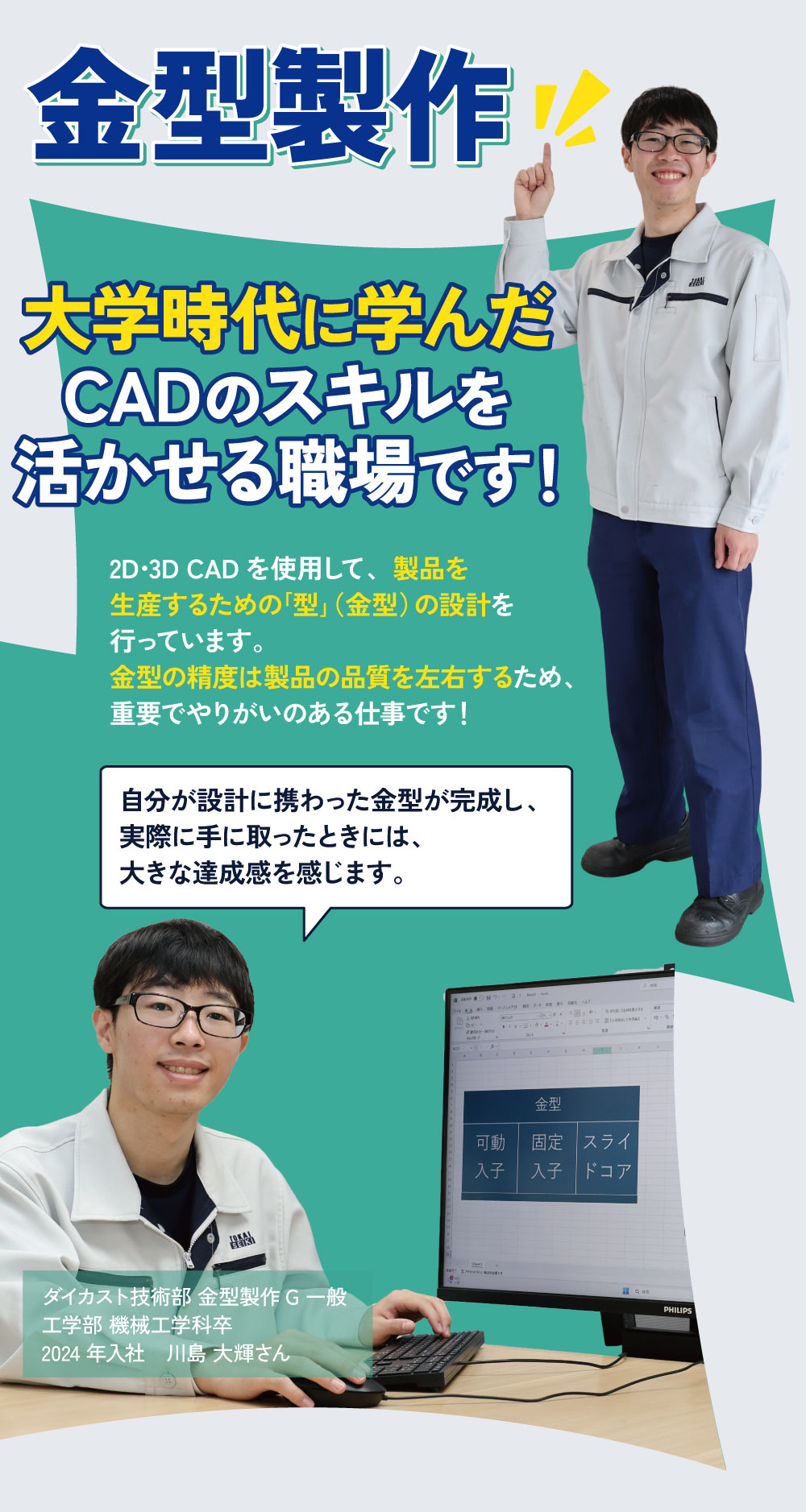 金型製作　大学時代に学んだCADのスキルを活かせる職場です！２D・3D CAを使用して、製品を生産するための「型」（金型）の設計を行っています。金型の精度は製品の品質を左右するため、重要でやりがいのある仕事です！自分が設計に携わった金型が完成し、実際に手に取ったときには、大きな達成感を感じます。