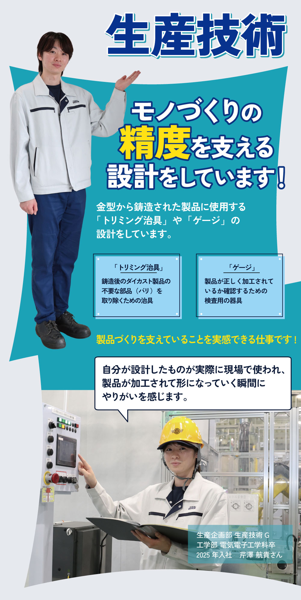 生産技術　モノづくりの精度を支える設計をしています！金型から鋳造された製品に使用する「トリミング治具」や「ゲージ」の設計をしています。「トリミング治具」：鋳造後のダイカスト製品の不要な部品（バリ）を取り除くための治具。「ゲージ」：製品が正しく加工されているか確認するための検査用の器具。製品づくりを支えていることを実感できる仕事です！自分が設計したものが実際に現場で使われ、製品が加工されて形になっていく瞬間にやりがいを感じます。