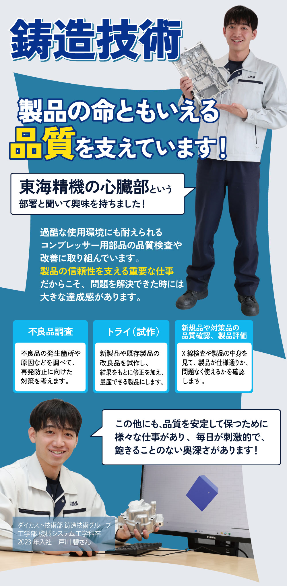 鋳造技術　製品の命ともいえる品質を支えています！東海精機の心臓部という部署と聞いて興味を持ちました！過酷な使用環境にも耐えられるコンプレッサー用部品の品質検査や改善に取り組んでいます。製品の信頼性を支える重要な仕事だからこそ、問題を解決できた時には大きな達成感があります。不良品調査：不良品の発生箇所や原因などを調べて、再発防止に向けた対策を考えます。トライ（試作）：新製品や既存製品の改良品を試作し、結果をもとに修正を加え、量産できる製品にします。新規品や対策品の品質確認、製品評価：X線検査や製品の中身を見て、製品が仕様通りか、問題なく使えるかを確認します。この他にも、品質を安定して保つために様々な仕事があり、毎日が刺激的で、飽きることのない奥深さがあります！