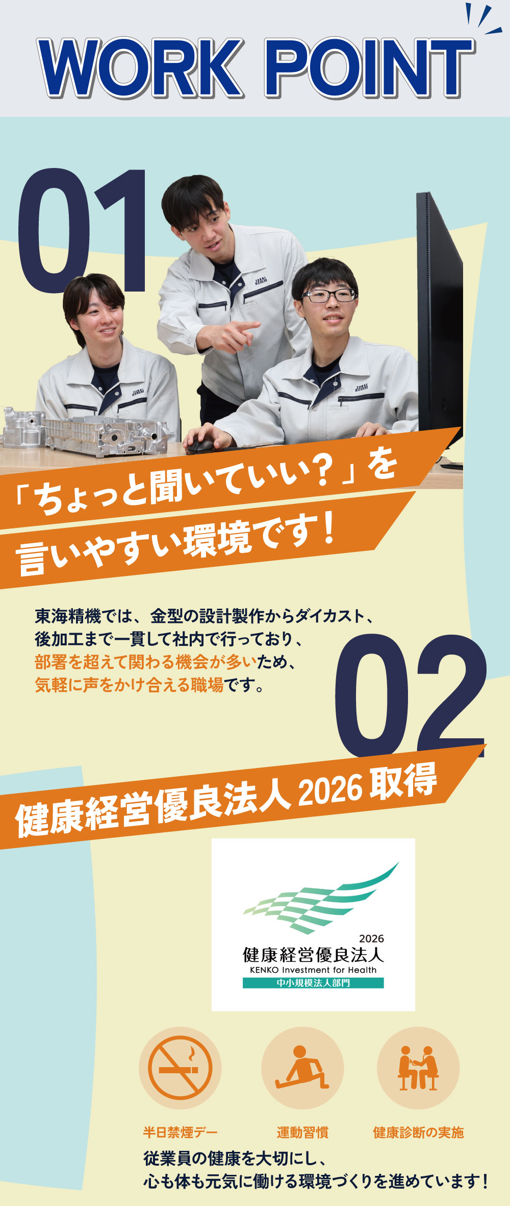WORK POINT　01「ちょっと聞いていい？」を言いやすい環境です！東海精機では、金型の設計製作からダイカスト、後加工まで一貫して社内で行っており、部署を超えて関わる機械が多いため、気軽に声をかけ合える職場です。　02健康経営優良法人2026取得！従業員の健康を大切に、心も体も元気に働ける環境づくりを進めています！
